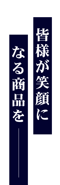 皆様が笑顔になる商品を