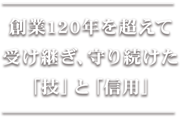 創業120年を超えて 受け継ぎ、守り続けた 「技」と「信用」