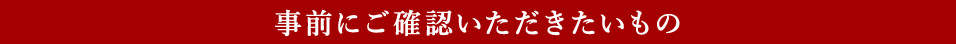 事前にご確認いただきたいもの