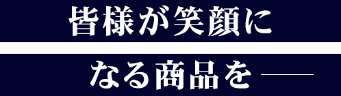 皆様が笑顔になる商品を